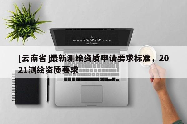 [云南省]最新測繪資質(zhì)申請要求標準，2021測繪資質(zhì)要求