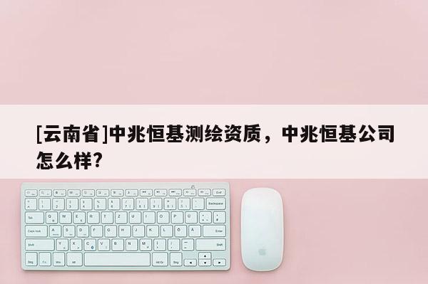 [云南省]中兆恒基測繪資質(zhì)，中兆恒基公司怎么樣?