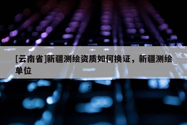 [云南省]新疆測(cè)繪資質(zhì)如何換證，新疆測(cè)繪單位