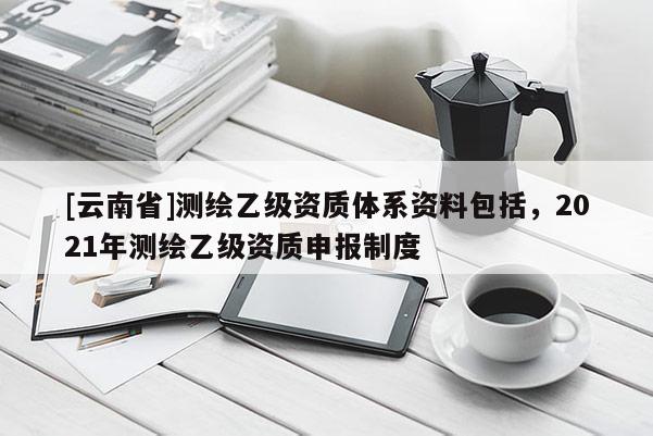 [云南省]測繪乙級(jí)資質(zhì)體系資料包括，2021年測繪乙級(jí)資質(zhì)申報(bào)制度