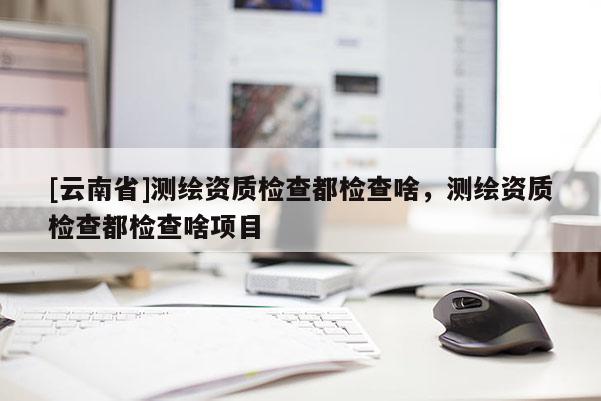 [云南省]測(cè)繪資質(zhì)檢查都檢查啥，測(cè)繪資質(zhì)檢查都檢查啥項(xiàng)目