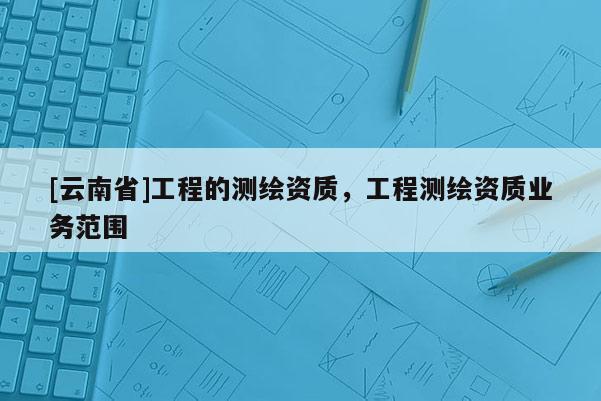 [云南省]工程的測(cè)繪資質(zhì)，工程測(cè)繪資質(zhì)業(yè)務(wù)范圍