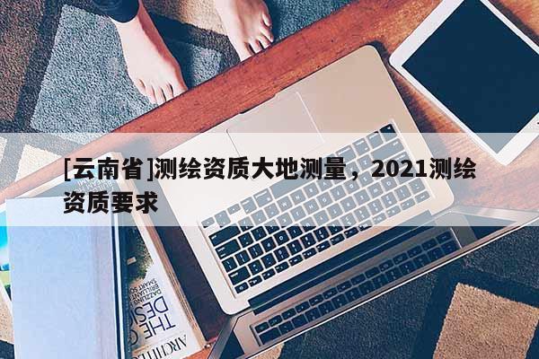 [云南省]測(cè)繪資質(zhì)大地測(cè)量，2021測(cè)繪資質(zhì)要求