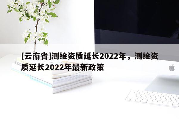 [云南省]測(cè)繪資質(zhì)延長(zhǎng)2022年，測(cè)繪資質(zhì)延長(zhǎng)2022年最新政策
