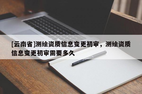 [云南省]測(cè)繪資質(zhì)信息變更初審，測(cè)繪資質(zhì)信息變更初審需要多久