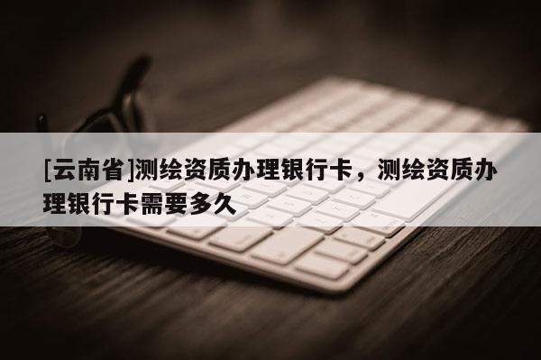 [云南省]測繪資質(zhì)辦理銀行卡，測繪資質(zhì)辦理銀行卡需要多久