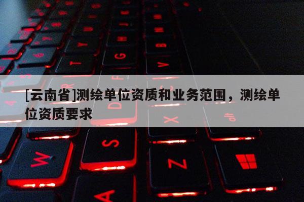 [云南省]測繪單位資質(zhì)和業(yè)務(wù)范圍，測繪單位資質(zhì)要求