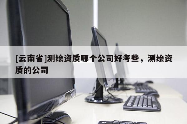 [云南省]測繪資質(zhì)哪個公司好考些，測繪資質(zhì)的公司