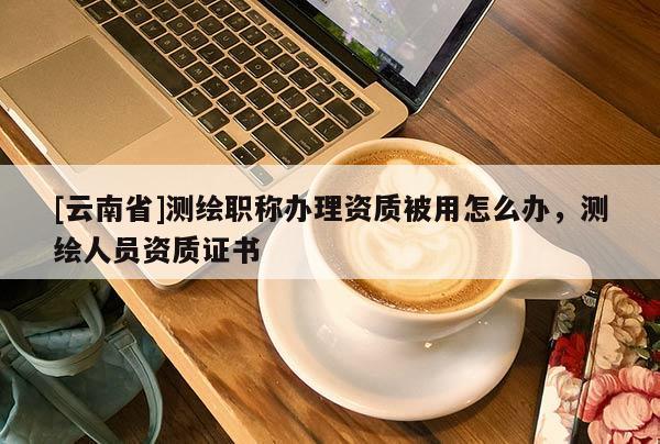 [云南省]測繪職稱辦理資質(zhì)被用怎么辦，測繪人員資質(zhì)證書