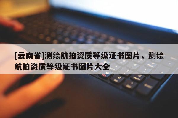 [云南省]測繪航拍資質(zhì)等級證書圖片，測繪航拍資質(zhì)等級證書圖片大全