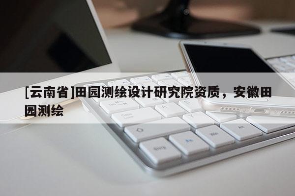 [云南省]田園測(cè)繪設(shè)計(jì)研究院資質(zhì)，安徽田園測(cè)繪
