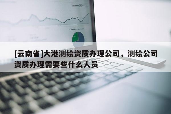 [云南省]大港測(cè)繪資質(zhì)辦理公司，測(cè)繪公司資質(zhì)辦理需要些什么人員