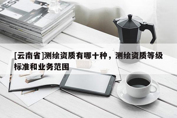 [云南省]測(cè)繪資質(zhì)有哪十種，測(cè)繪資質(zhì)等級(jí)標(biāo)準(zhǔn)和業(yè)務(wù)范圍