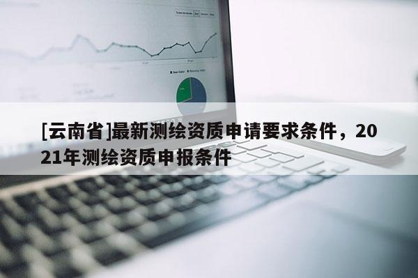 [云南省]最新測繪資質(zhì)申請要求條件，2021年測繪資質(zhì)申報條件
