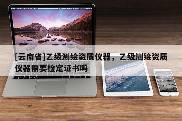 [云南省]乙級測繪資質(zhì)儀器，乙級測繪資質(zhì)儀器需要檢定證書嗎