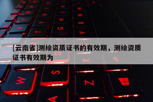 [云南省]測繪資質(zhì)證書的有效期，測繪資質(zhì)證書有效期為