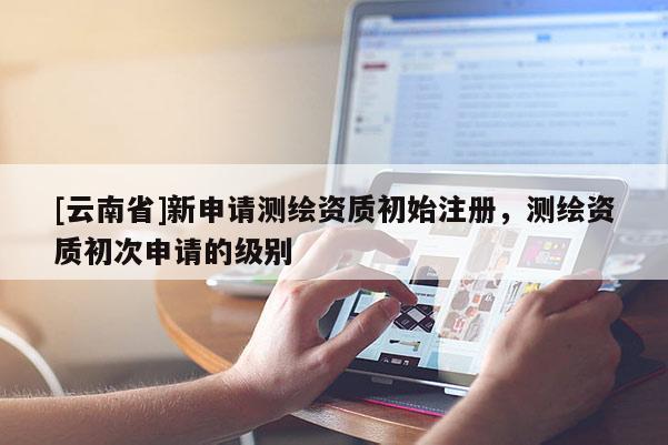 [云南省]新申請(qǐng)測(cè)繪資質(zhì)初始注冊(cè)，測(cè)繪資質(zhì)初次申請(qǐng)的級(jí)別