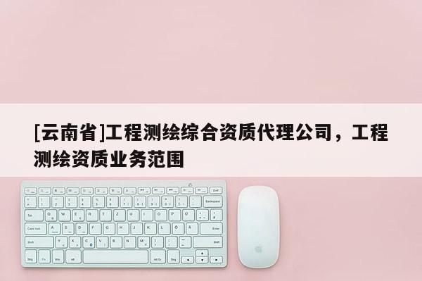 [云南省]工程測繪綜合資質(zhì)代理公司，工程測繪資質(zhì)業(yè)務(wù)范圍