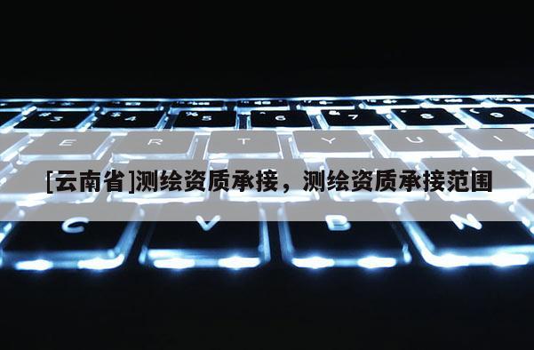 [云南省]測(cè)繪資質(zhì)承接，測(cè)繪資質(zhì)承接范圍