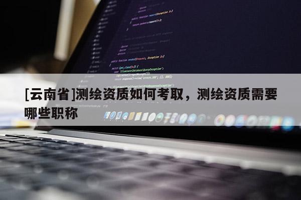 [云南省]測繪資質(zhì)如何考取，測繪資質(zhì)需要哪些職稱