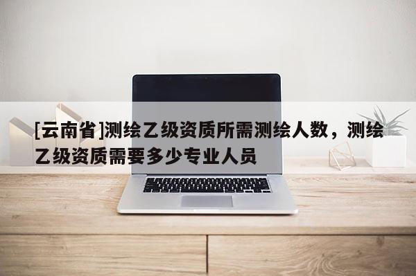 [云南省]測繪乙級資質所需測繪人數(shù)，測繪乙級資質需要多少專業(yè)人員