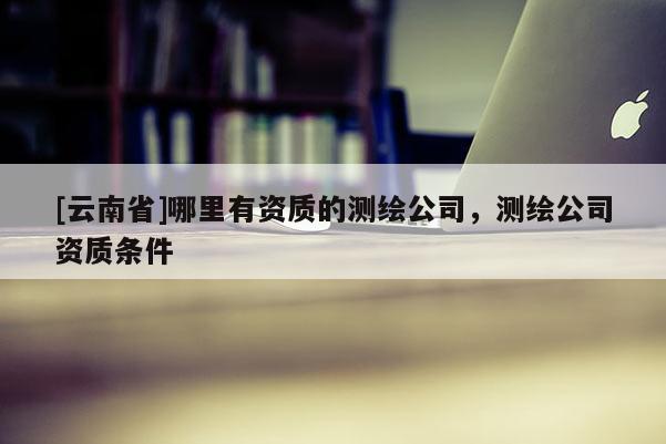 [云南省]哪里有資質(zhì)的測(cè)繪公司，測(cè)繪公司資質(zhì)條件