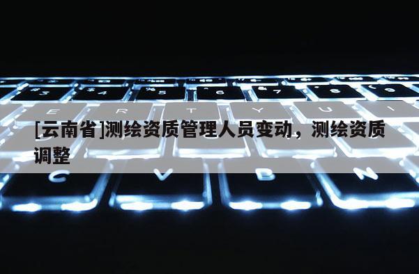 [云南省]測(cè)繪資質(zhì)管理人員變動(dòng)，測(cè)繪資質(zhì)調(diào)整