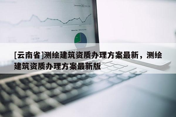 [云南省]測繪建筑資質(zhì)辦理方案最新，測繪建筑資質(zhì)辦理方案最新版