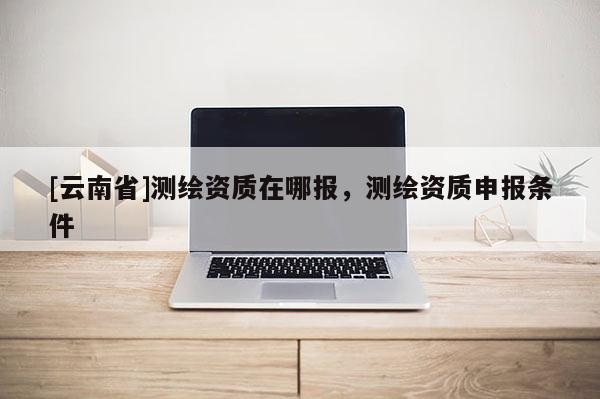 [云南省]測繪資質(zhì)在哪報，測繪資質(zhì)申報條件
