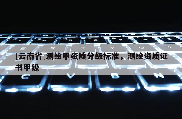 [云南省]測(cè)繪甲資質(zhì)分級(jí)標(biāo)準(zhǔn)，測(cè)繪資質(zhì)證書甲級(jí)