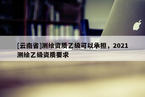 [云南省]測繪資質(zhì)乙級可以承擔(dān)，2021測繪乙級資質(zhì)要求