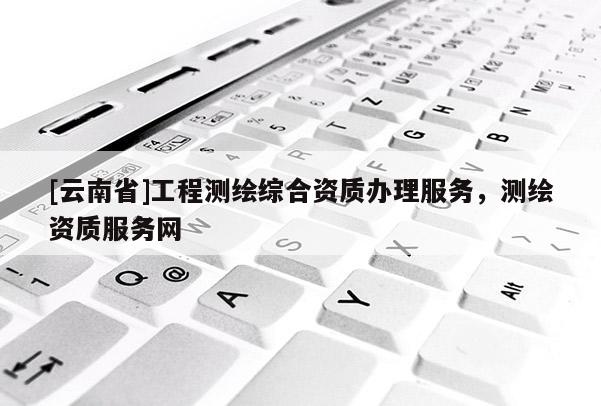 [云南省]工程測繪綜合資質(zhì)辦理服務(wù)，測繪資質(zhì)服務(wù)網(wǎng)
