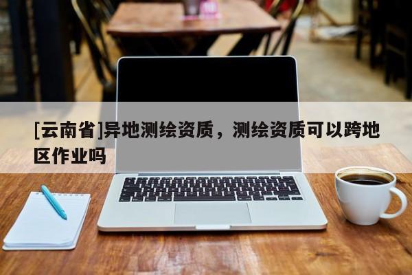 [云南省]異地測繪資質，測繪資質可以跨地區(qū)作業(yè)嗎