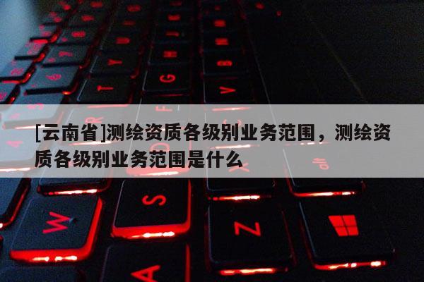 [云南省]測(cè)繪資質(zhì)各級(jí)別業(yè)務(wù)范圍，測(cè)繪資質(zhì)各級(jí)別業(yè)務(wù)范圍是什么