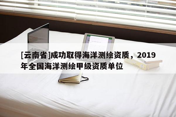 [云南省]成功取得海洋測(cè)繪資質(zhì)，2019年全國(guó)海洋測(cè)繪甲級(jí)資質(zhì)單位