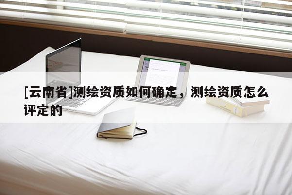 [云南省]測繪資質(zhì)如何確定，測繪資質(zhì)怎么評定的