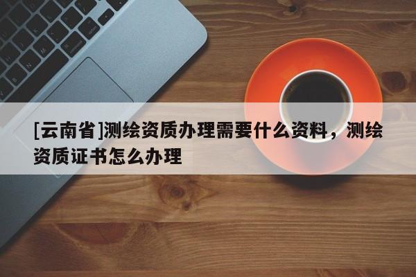 [云南省]測繪資質辦理需要什么資料，測繪資質證書怎么辦理