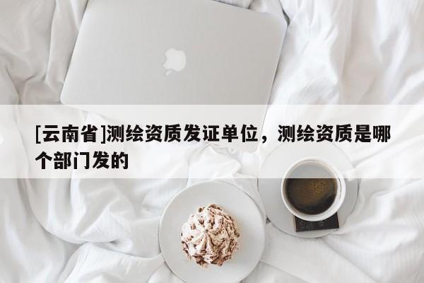 [云南省]測繪資質(zhì)發(fā)證單位，測繪資質(zhì)是哪個部門發(fā)的