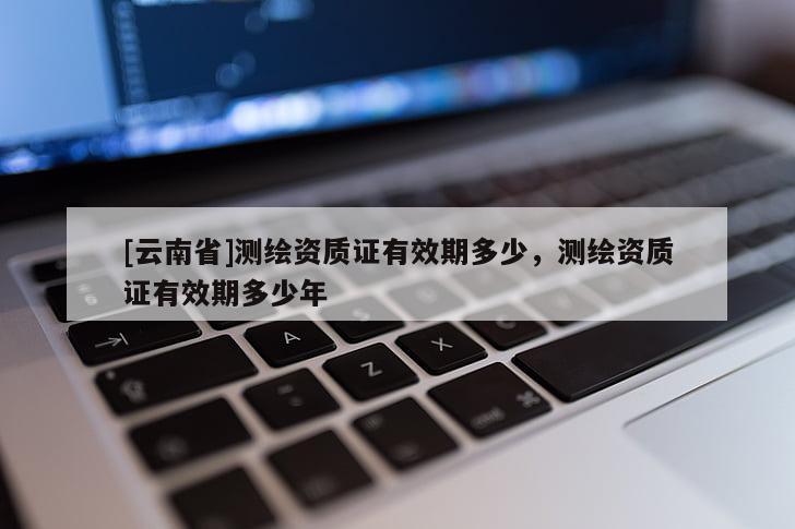 [云南省]測繪資質(zhì)證有效期多少，測繪資質(zhì)證有效期多少年