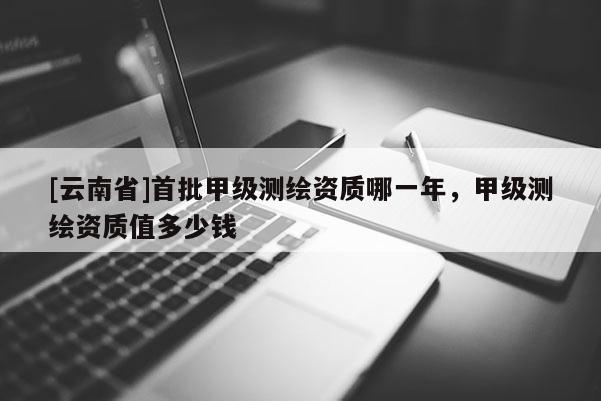 [云南省]首批甲級測繪資質(zhì)哪一年，甲級測繪資質(zhì)值多少錢