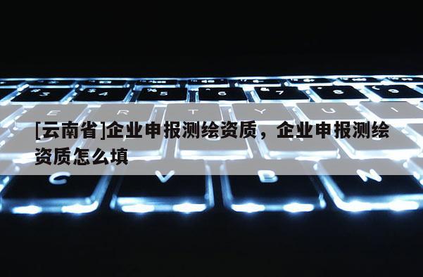 [云南省]企業(yè)申報(bào)測繪資質(zhì)，企業(yè)申報(bào)測繪資質(zhì)怎么填