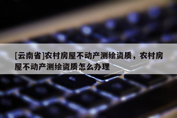 [云南省]農(nóng)村房屋不動(dòng)產(chǎn)測(cè)繪資質(zhì)，農(nóng)村房屋不動(dòng)產(chǎn)測(cè)繪資質(zhì)怎么辦理