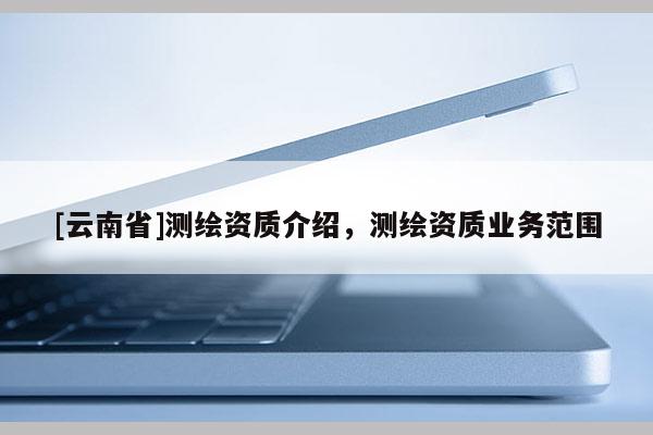 [云南省]測(cè)繪資質(zhì)介紹，測(cè)繪資質(zhì)業(yè)務(wù)范圍
