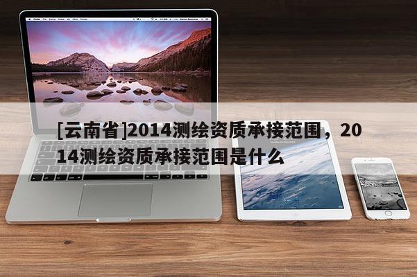 [云南省]2014測(cè)繪資質(zhì)承接范圍，2014測(cè)繪資質(zhì)承接范圍是什么