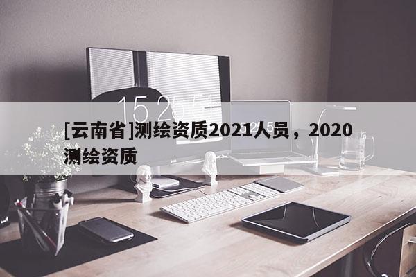 [云南省]測繪資質2021人員，2020測繪資質