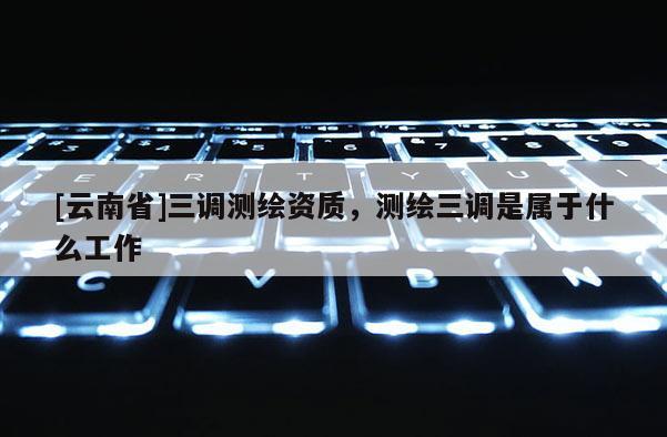 [云南省]三調測繪資質，測繪三調是屬于什么工作