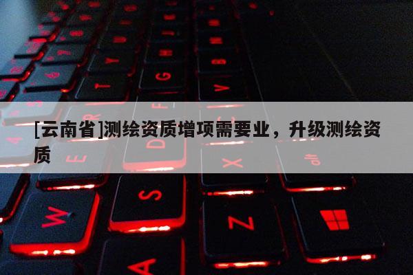[云南省]測繪資質增項需要業(yè)，升級測繪資質