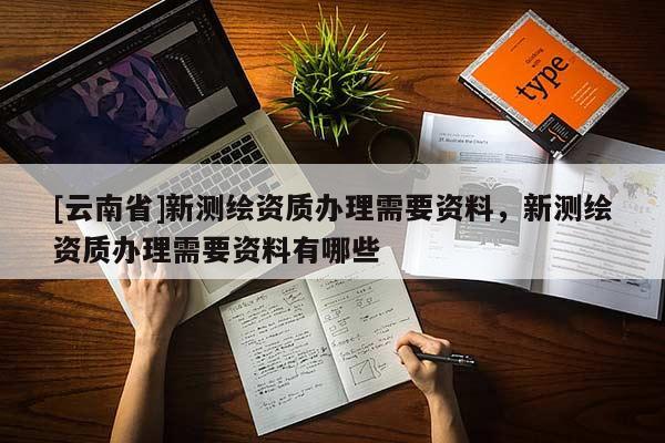 [云南省]新測繪資質(zhì)辦理需要資料，新測繪資質(zhì)辦理需要資料有哪些