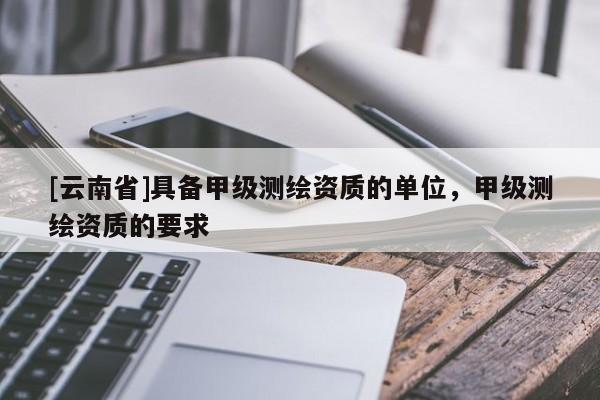[云南省]具備甲級測繪資質(zhì)的單位，甲級測繪資質(zhì)的要求