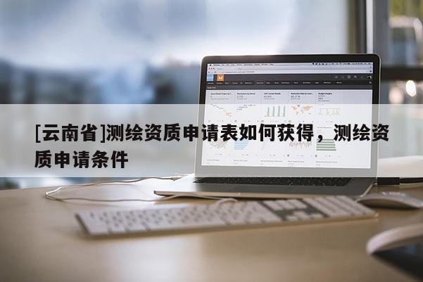 [云南省]測繪資質(zhì)申請表如何獲得，測繪資質(zhì)申請條件